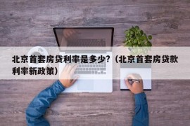 北京首套房贷利率是多少?（北京首套房贷款利率新政策）