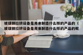 玻璃钢拉挤设备是用来制造什么样的产品的（玻璃钢拉挤设备是用来制造什么样的产品的呢）