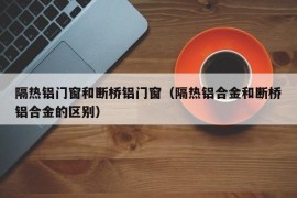 隔热铝门窗和断桥铝门窗（隔热铝合金和断桥铝合金的区别）