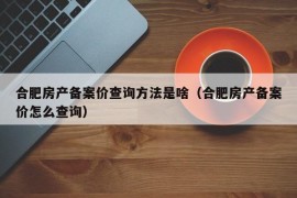 合肥房产备案价查询方法是啥（合肥房产备案价怎么查询）