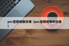 pvc塑胶地板价钱（pvc塑胶地板的价格）