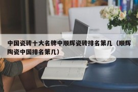 中国瓷砖十大名牌中顺辉瓷砖排名第几（顺辉陶瓷中国排名第几）