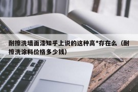 耐擦洗墙面漆知乎上说的这种高*存在么（耐擦洗涂料价格多少钱）