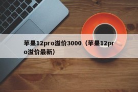 苹果12pro溢价3000（苹果12pro溢价最新）