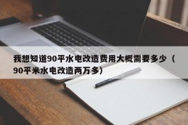 我想知道90平水电改造费用大概需要多少（90平米水电改造两万多）