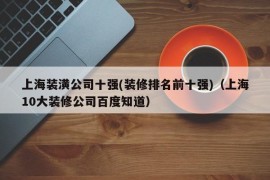 上海装潢公司十强(装修排名前十强)（上海10大装修公司百度知道）