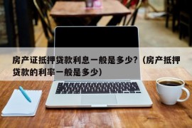 房产证抵押贷款利息一般是多少?（房产抵押贷款的利率一般是多少）