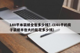 140平米装修全包多少钱?（140平的房子装修半包大约能花多少钱）