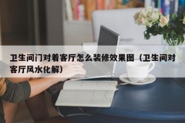 卫生间门对着客厅怎么装修效果图（卫生间对客厅风水化解）