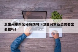 卫生间重新装修麻烦吗（卫生间重新装需要出去住吗）