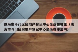 珠海市斗门区房地产登记中心坐落在哪里（珠海市斗门区房地产登记中心坐落在哪里啊）