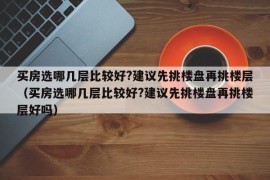 买房选哪几层比较好?建议先挑楼盘再挑楼层（买房选哪几层比较好?建议先挑楼盘再挑楼层好吗）