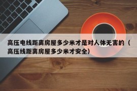 高压电线距离房屋多少米才是对人体无害的（高压线距离房屋多少米才安全）