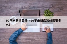 90平米新房装修（90平米新房装修需要多久）