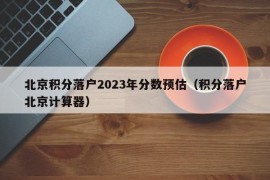 北京积分落户2023年分数预估（积分落户北京计算器）