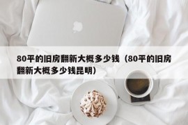 80平的旧房翻新大概多少钱（80平的旧房翻新大概多少钱昆明）