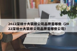 2022深圳十大装修公司品牌是哪些（2022深圳十大装修公司品牌是哪些公司）