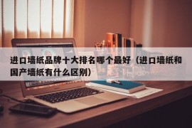 进口墙纸品牌十大排名哪个最好（进口墙纸和国产墙纸有什么区别）