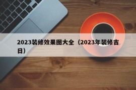 2023装修效果图大全（2023年装修吉日）