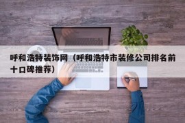 呼和浩特装饰网（呼和浩特市装修公司排名前十口碑推荐）