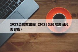 2023装修效果图（2023装修效果图片美容院）