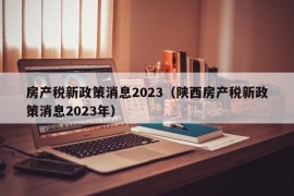 房产税新政策消息2023（陕西房产税新政策消息2023年）