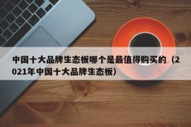 中国十大品牌生态板哪个是最值得购买的（2021年中国十大品牌生态板）