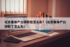 北京集体户口辞职后怎么办?（北京集体户口辞职了怎么办）