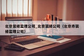 北京装修监理公司_北京装修公司（北京市装修监理公司）