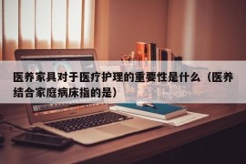 医养家具对于医疗护理的重要性是什么（医养结合家庭病床指的是）