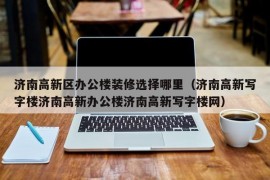 济南高新区办公楼装修选择哪里（济南高新写字楼济南高新办公楼济南高新写字楼网）