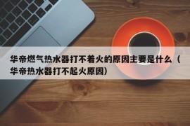 华帝燃气热水器打不着火的原因主要是什么（华帝热水器打不起火原因）