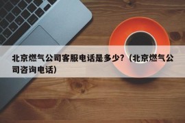 北京燃气公司客服电话是多少?（北京燃气公司咨询电话）