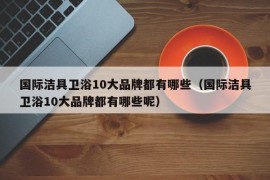 国际洁具卫浴10大品牌都有哪些（国际洁具卫浴10大品牌都有哪些呢）