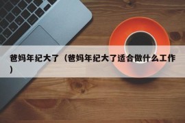 爸妈年纪大了（爸妈年纪大了适合做什么工作）