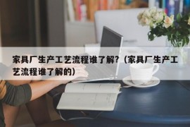 家具厂生产工艺流程谁了解?（家具厂生产工艺流程谁了解的）