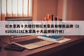 红木家具十大排行榜红木家具有哪些品牌（20202021红木家具十大品牌排行榜）