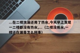 ...在二楼洗澡还用了热水,今天早上发现一二楼都没有热水,...（二楼没用水,一楼还在漏是怎么回事）