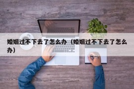 婚姻过不下去了怎么办（婚姻过不下去了怎么办）