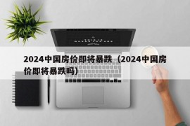 2024中国房价即将暴跌（2024中国房价即将暴跌吗）