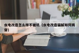 水电改造怎么样不被坑（水电改造猫腻如何揭穿）