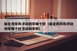 固定利率和浮动利率哪个好（固定利率和浮动利率哪个好浮动利率啊）