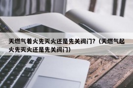 天燃气着火先灭火还是先关阀门?（天燃气起火先灭火还是先关阀门）