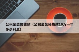 公积金装修贷款（公积金装修贷款10万一年多少利息）