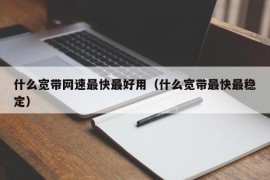 什么宽带网速最快最好用（什么宽带最快最稳定）