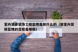 室内装修装饰工程监理是做什么的（做室内装修监理的流程是哪些）