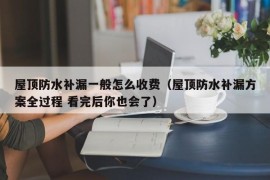 屋顶防水补漏一般怎么收费（屋顶防水补漏方案全过程 看完后你也会了）