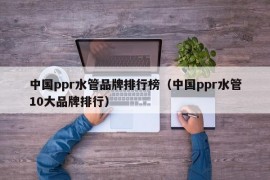 中国ppr水管品牌排行榜（中国ppr水管10大品牌排行）