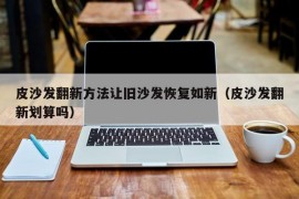 皮沙发翻新方法让旧沙发恢复如新（皮沙发翻新划算吗）