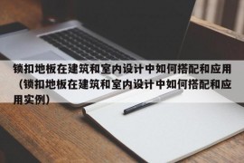 锁扣地板在建筑和室内设计中如何搭配和应用（锁扣地板在建筑和室内设计中如何搭配和应用实例）